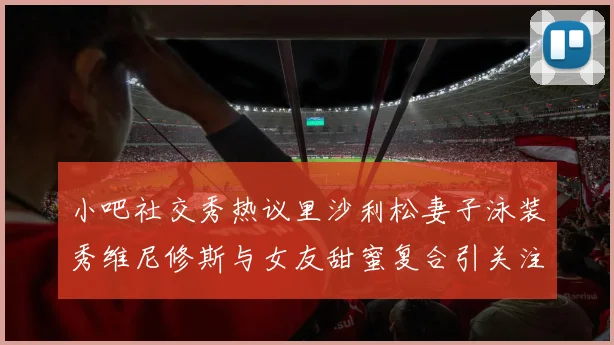 小吧社交秀热议里沙利松妻子泳装秀维尼修斯与女友甜蜜复合引关注
