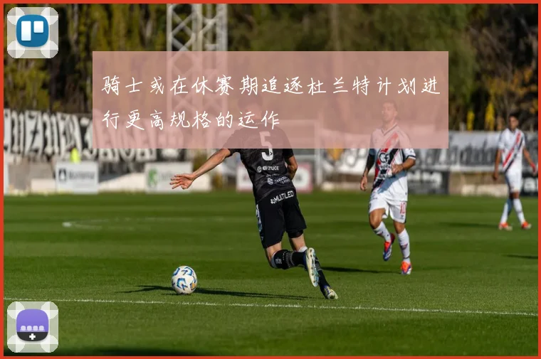 骑士或在休赛期追逐杜兰特计划进行更高规格的运作