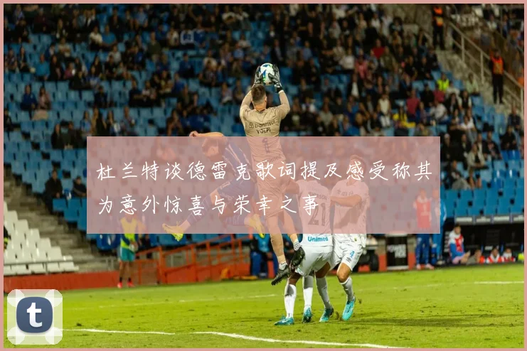杜兰特谈德雷克歌词提及感受称其为意外惊喜与荣幸之事