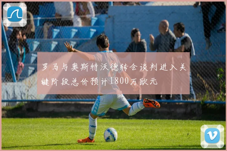 罗马与奥斯特沃德转会谈判进入关键阶段总价预计1800万欧元
