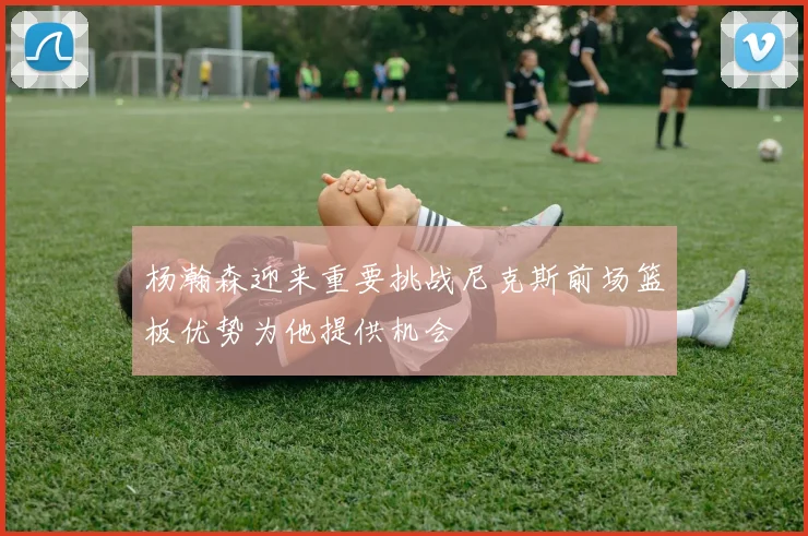 杨瀚森迎来重要挑战尼克斯前场篮板优势为他提供机会
