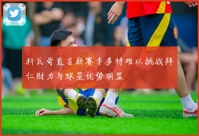 科瓦奇直言新赛季多特难以挑战拜仁财力与球星优势明显