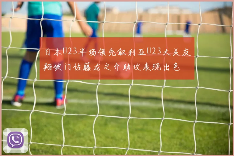 日本U23半场领先叙利亚U23大关友翔破门佐藤龙之介助攻表现出色
