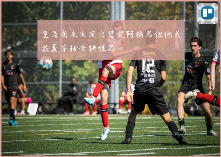 皇马尚未决定出售楚阿梅尼但他或成夏季转会牺牲品