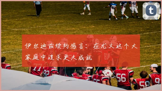 伊尔迪兹续约感言：在尤文这个大家庭中追求更大成就
