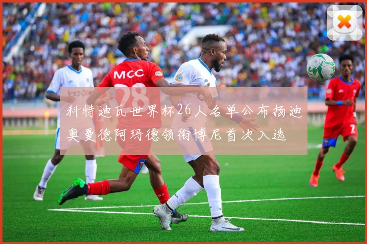 科特迪瓦世界杯26人名单公布扬迪奥曼德阿玛德领衔博尼首次入选