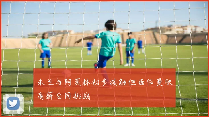 米兰与阿莫林初步接触但面临曼联高薪合同挑战