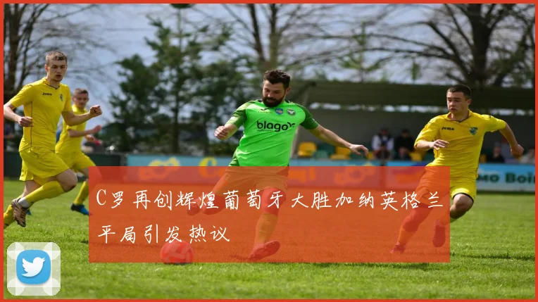C罗再创辉煌葡萄牙大胜加纳英格兰平局引发热议