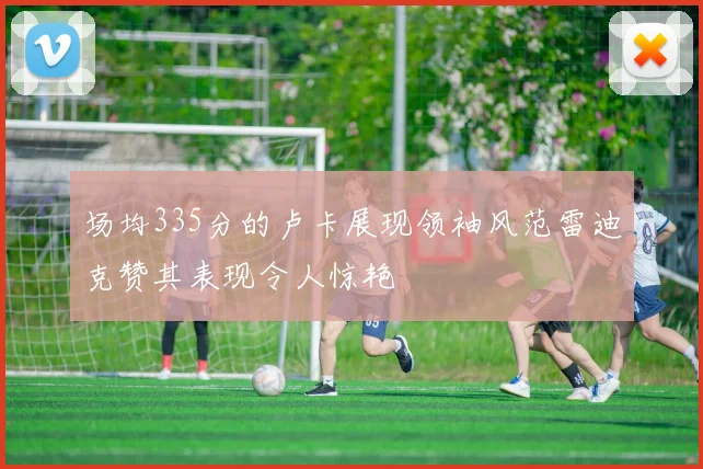 场均335分的卢卡展现领袖风范雷迪克赞其表现令人惊艳