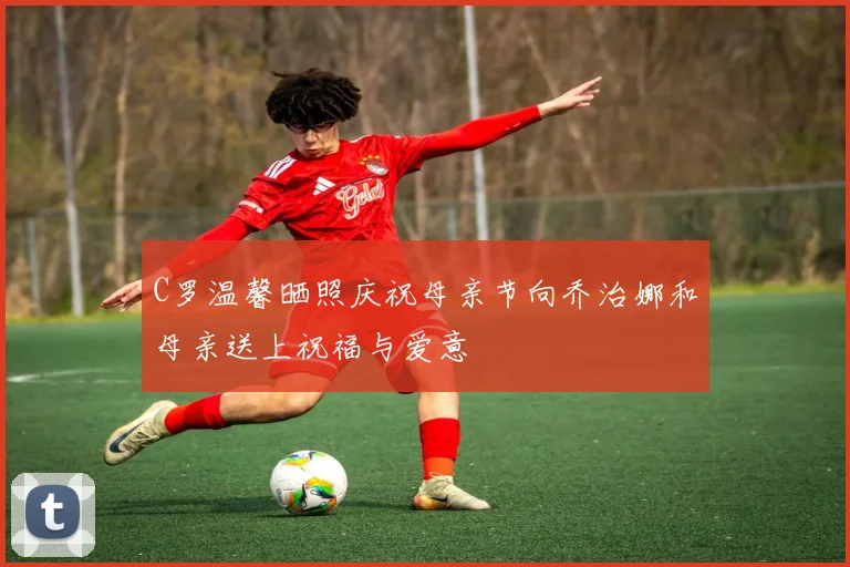C罗温馨晒照庆祝母亲节向乔治娜和母亲送上祝福与爱意