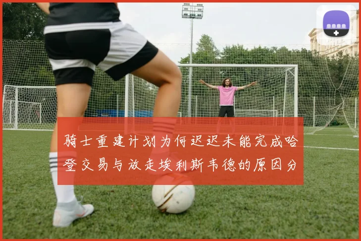 骑士重建计划为何迟迟未能完成哈登交易与放走埃利斯韦德的原因分析