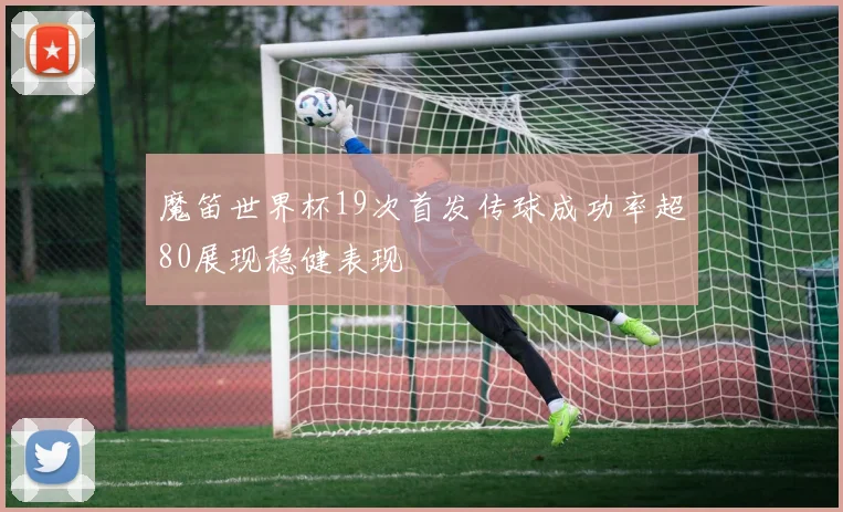 魔笛世界杯19次首发传球成功率超80展现稳健表现