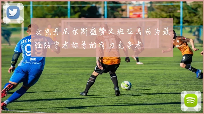 麦克丹尼尔斯盛赞文班亚马或为最强防守者称号的有力竞争者