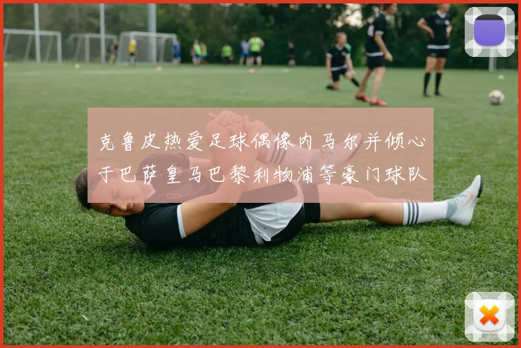 克鲁皮热爱足球偶像内马尔并倾心于巴萨皇马巴黎利物浦等豪门球队