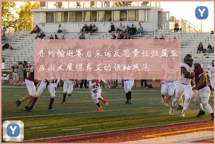 乔约翰逊赛后采访反思责任归属亚历山大展现真正的领袖风范