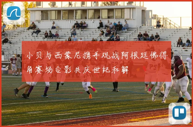 小贝与西蒙尼携手观战阿根廷佛得角赛场合影共庆世纪和解