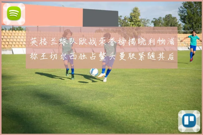 英格兰球队欧战荣誉榜揭晓利物浦称王切尔西独占鳌头曼联紧随其后