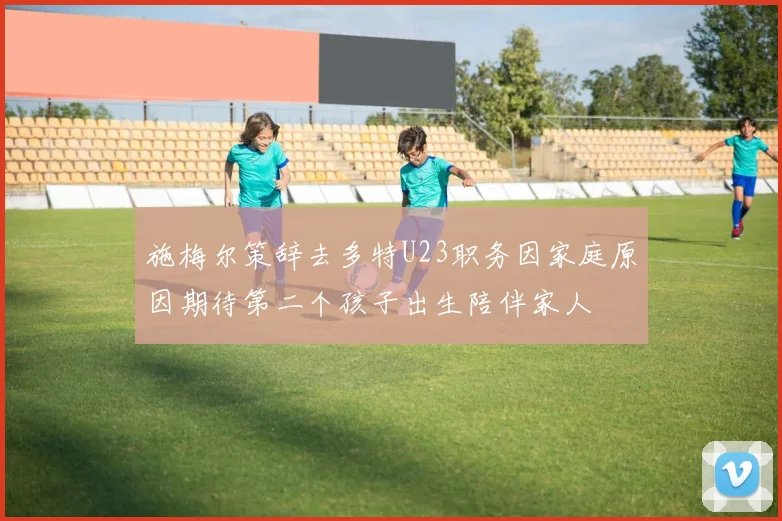 施梅尔策辞去多特U23职务因家庭原因期待第二个孩子出生陪伴家人