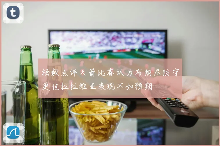 杨毅点评火箭比赛认为布朗尼防守更佳拉拉维亚表现不如预期