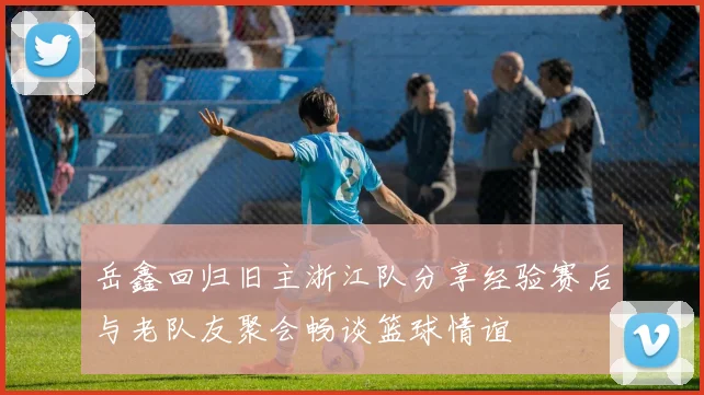 岳鑫回归旧主浙江队分享经验赛后与老队友聚会畅谈篮球情谊