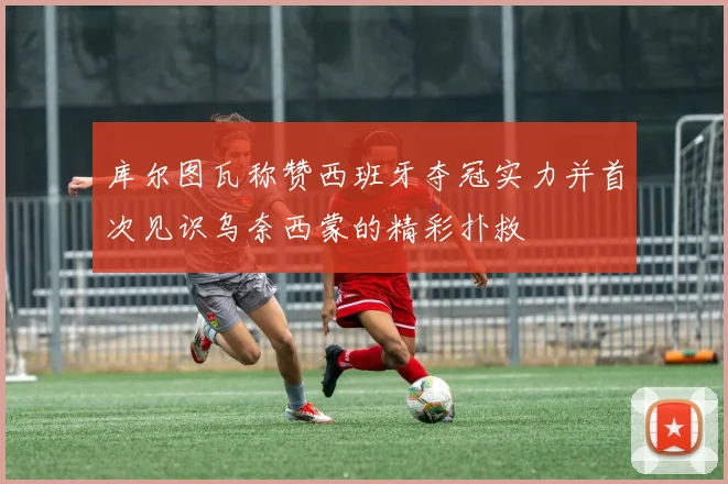 库尔图瓦称赞西班牙夺冠实力并首次见识乌奈西蒙的精彩扑救