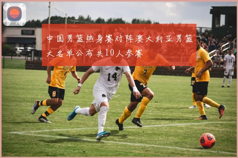 中国男篮热身赛对阵澳大利亚男篮大名单公布共10人参赛