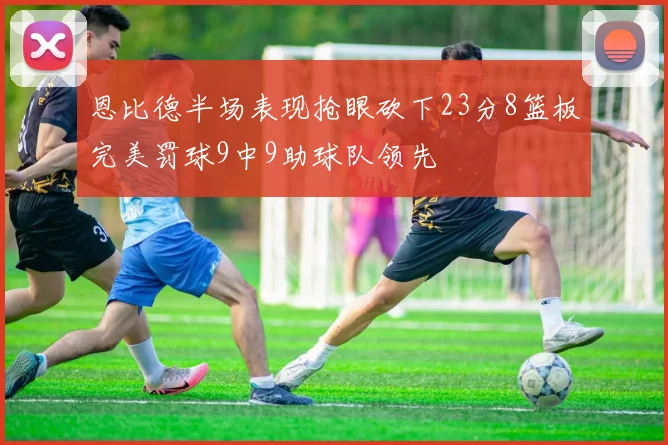 恩比德半场表现抢眼砍下23分8篮板完美罚球9中9助球队领先