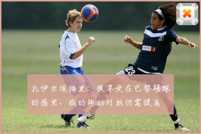 扎伊尔埃梅里：很享受在巴黎踢球的感觉，我的跑动对抗仍需提高