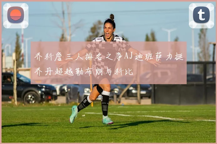 乔科詹三人排名之争AJ迪班萨力挺乔丹超越勒布朗与科比